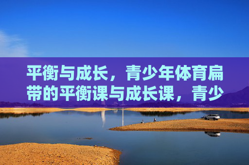 平衡与成长，青少年体育扁带的平衡课与成长课，青少年扁带课，平衡与成长的双重课