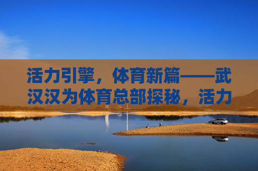 活力引擎，体育新篇——武汉汉为体育总部探秘，活力引擎启体育新篇——武汉汉为体育总部探秘