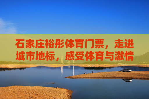 石家庄裕彤体育门票，走进城市地标，感受体育与激情的碰撞，石家庄裕彤体育门票，走进城市地标，碰撞体育激情