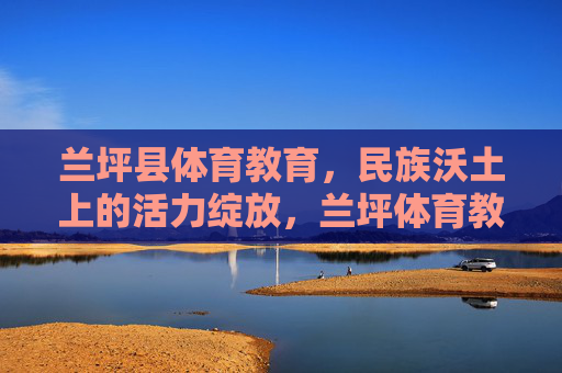 兰坪县体育教育,民族沃土上的活力绽放,兰坪体育教育,民族沃土活力绽放 兰坪县体育教育,民族沃土上的活力绽放,兰坪体育教育,民族沃土活力绽放