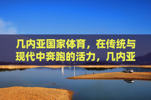 几内亚国家体育,在传统与现代中奔跑的活力,几内亚国家体育,传统与现代的活力奔跑 几内亚国家体育,在传统与现代中奔跑的活力,几内亚国家体育,传统与现代的活力奔跑