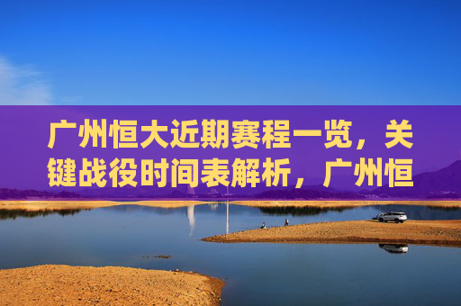 广州恒大近期赛程一览,关键战役时间表解析,广州恒大近期关键战役赛程时间表解析 广州恒大近期赛程一览,关键战役时间表解析,广州恒大近期关键战役赛程时间表解析