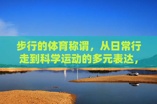 步行的体育称谓，从日常行走到科学运动的多元表达，步行的多元体育称谓，从日常行走到科学运动