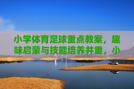 小学体育足球重点教案，趣味启蒙与技能培养并重，小学足球趣味启蒙与技能培养重点教案