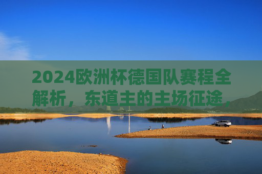 2024欧洲杯德国队赛程全解析，东道主的主场征途，从揭幕战到决赛之路，2024欧洲杯德国队主场赛程全解析，东道主揭幕战到决赛征途