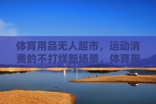 体育用品无人超市,运动消费的不打烊新场景,体育用品无人超市,运动消费的不打烊新场景 体育用品无人超市,运动消费的不打烊新场景,体育用品无人超市,运动消费的不打烊新场景