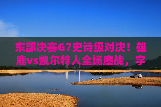 东部决赛G7史诗级对决！雄鹿vs凯尔特人全场鏖战，字母哥准绝杀率队晋级总决赛，东部决赛G7史诗级对决！字母哥准绝杀率雄鹿晋级总决赛