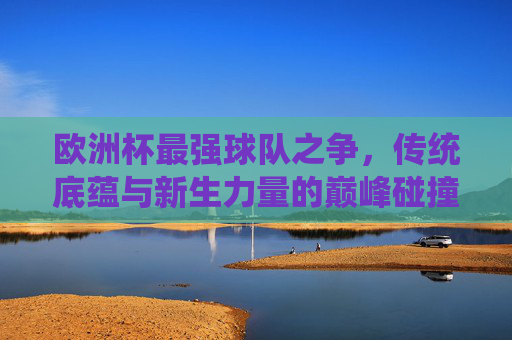 欧洲杯最强球队之争,传统底蕴与新生力量的巅峰碰撞,欧洲杯巅峰对决,传统底蕴VS新生力量 欧洲杯最强球队之争,传统底蕴与新生力量的巅峰碰撞,欧洲杯巅峰对决,传统底蕴VS新生力量