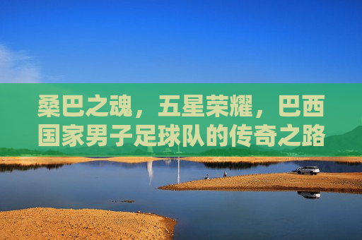 桑巴之魂,五星荣耀,巴西国家男子足球队的传奇之路,五星桑巴魂,巴西男足的传奇之路 桑巴之魂,五星荣耀,巴西国家男子足球队的传奇之路,五星桑巴魂,巴西男足的传奇之路