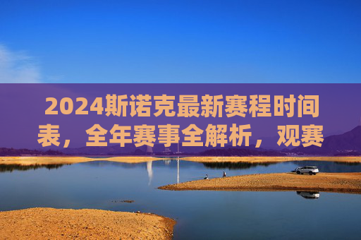 2024斯诺克最新赛程时间表，全年赛事全解析，观赛指南看这里！2024斯诺克赛程时间表，全年赛事全解析与观赛指南