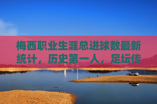 梅西职业生涯总进球数最新统计，历史第一人，足坛传奇的进球盛宴，梅西职业生涯总进球数历史第一，足坛传奇的进球盛宴