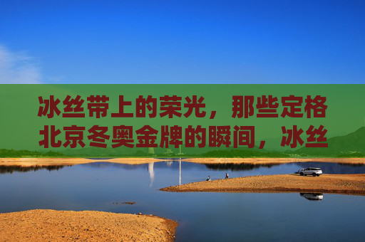 冰丝带上的荣光，那些定格北京冬奥金牌的瞬间，冰丝带荣光，北京冬奥金牌瞬间