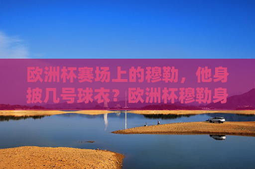 欧洲杯赛场上的穆勒,他身披几号球衣?欧洲杯穆勒身披几号球衣? 欧洲杯赛场上的穆勒,他身披几号球衣?欧洲杯穆勒身披几号球衣?