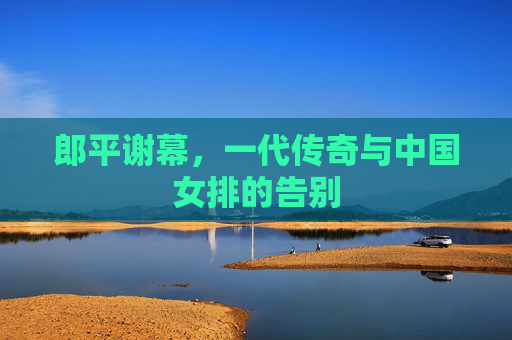 郎平谢幕,一代传奇与中国女排的告别 郎平谢幕,一代传奇与中国女排的告别