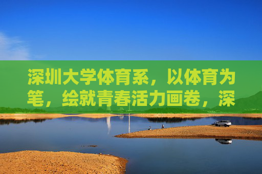 深圳大学体育系，以体育为笔，绘就青春活力画卷，深圳大学体育系，以体育为笔，绘青春活力画卷