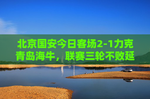 北京国安今日客场2-1力克青岛海牛,联赛三轮不败延续争冠希望,北京国安客场2-1力克青岛海牛 延续争冠希望 北京国安今日客场2-1力克青岛海牛,联赛三轮不败延续争冠希望,北京国安客场2-1力克青岛海牛 延续争冠希望