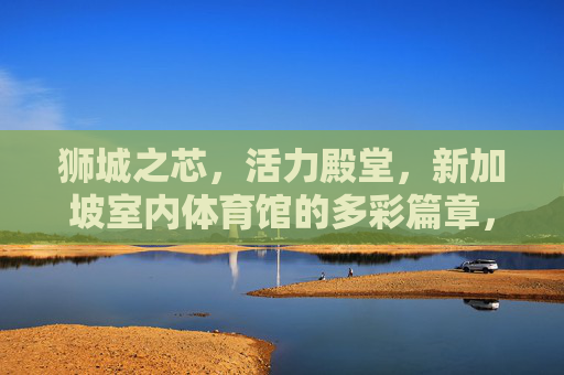 狮城之芯，活力殿堂，新加坡室内体育馆的多彩篇章，狮城活力芯，多彩体育馆