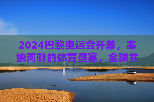 2024巴黎奥运会开幕，塞纳河畔的体育盛宴，全球共赴更开放之约，塞纳河畔体育盛宴，全球共赴开放之约