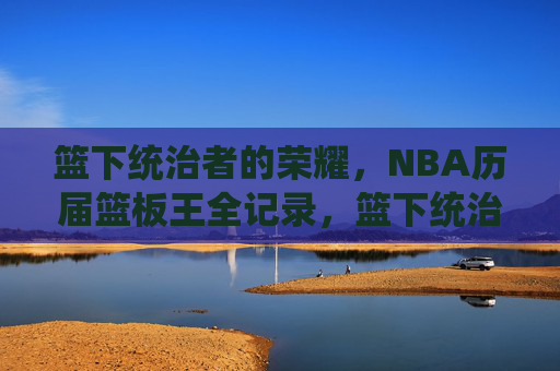 篮下统治者的荣耀,NBA历届篮板王全记录,篮下统治者的荣耀,NBA历届篮板王全记录 篮下统治者的荣耀,NBA历届篮板王全记录,篮下统治者的荣耀,NBA历届篮板王全记录