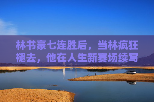 林书豪七连胜后,当林疯狂褪去,他在人生新赛场续写传奇,林疯狂褪去,林书豪新赛场再写传奇 林书豪七连胜后,当林疯狂褪去,他在人生新赛场续写传奇,林疯狂褪去,林书豪新赛场再写传奇