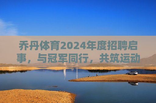 乔丹体育2024年度招聘启事，与冠军同行，共筑运动未来，乔丹体育2024年度招聘，与冠军同行，共筑运动未来