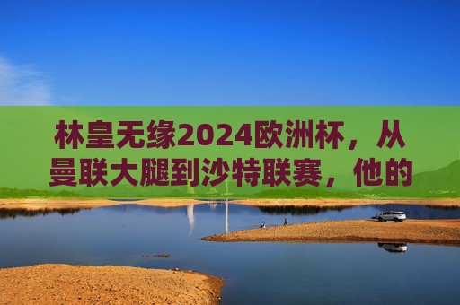 林皇无缘2024欧洲杯,从曼联大腿到沙特联赛,他的国家队之路为何戛然而止?林皇国家队之路戛然而止,从曼联大腿到无缘欧洲杯 林皇无缘2024欧洲杯,从曼联大腿到沙特联赛,他的国家队之路为何戛然而止?林皇国家队之路戛然而止,从曼联大腿到无缘欧洲杯