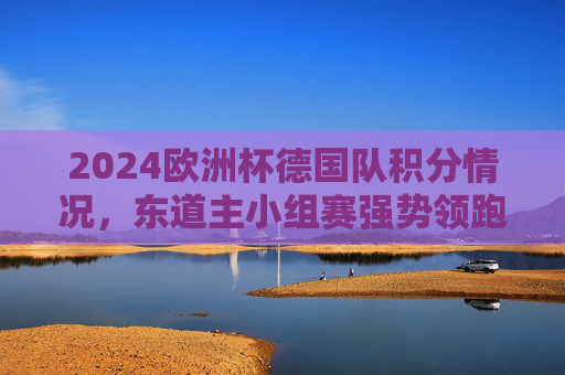 2024欧洲杯德国队积分情况,东道主小组赛强势领跑,7分锁定头名出线,2024欧洲杯,德国队7分强势领跑,小组头名锁定出线 2024欧洲杯德国队积分情况,东道主小组赛强势领跑,7分锁定头名出线,2024欧洲杯,德国队7分强势领跑,小组头名锁定出线