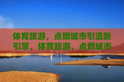 体育旅游,点燃城市引流新引擎,体育旅游,点燃城市引流新引擎 体育旅游,点燃城市引流新引擎,体育旅游,点燃城市引流新引擎