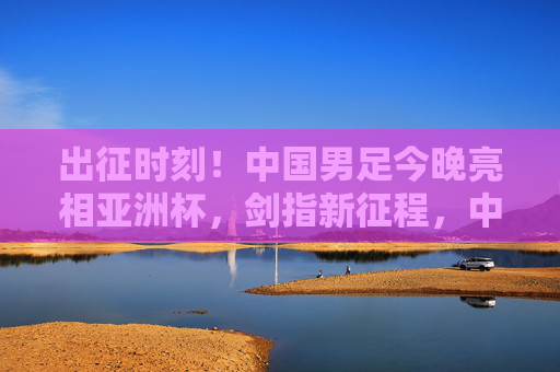 出征时刻!中国男足今晚亮相亚洲杯,剑指新征程,中国男足今晚出征亚洲杯 剑指新征程 出征时刻!中国男足今晚亮相亚洲杯,剑指新征程,中国男足今晚出征亚洲杯 剑指新征程
