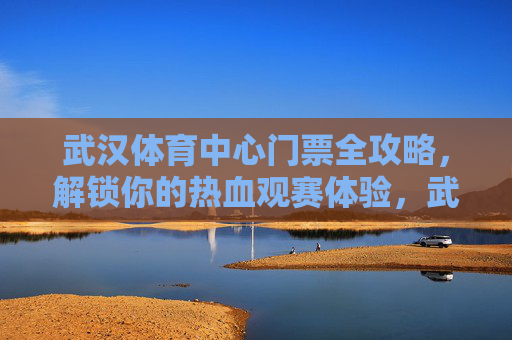 武汉体育中心门票全攻略,解锁你的热血观赛体验,武汉体育中心门票全攻略,解锁热血观赛体验 武汉体育中心门票全攻略,解锁你的热血观赛体验,武汉体育中心门票全攻略,解锁热血观赛体验