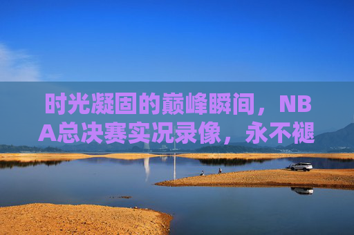 时光凝固的巅峰瞬间,NBA总决赛实况录像,永不褪色的篮球史诗,NBA总决赛巅峰实况,凝固时光的篮球史诗 时光凝固的巅峰瞬间,NBA总决赛实况录像,永不褪色的篮球史诗,NBA总决赛巅峰实况,凝固时光的篮球史诗