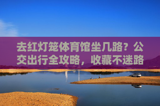 去红灯笼体育馆坐几路？公交出行全攻略，收藏不迷路！红灯笼体育馆公交出行全攻略，收藏不迷路！