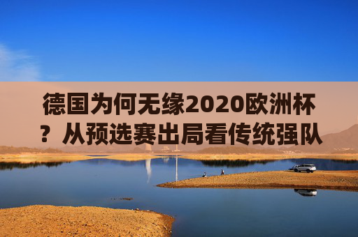 德国为何无缘2020欧洲杯?从预选赛出局看传统强队的阵痛与反思,德国无缘2020欧洲杯,传统强队的预选赛阵痛与反思 德国为何无缘2020欧洲杯?从预选赛出局看传统强队的阵痛与反思,德国无缘2020欧洲杯,传统强队的预选赛阵痛与反思