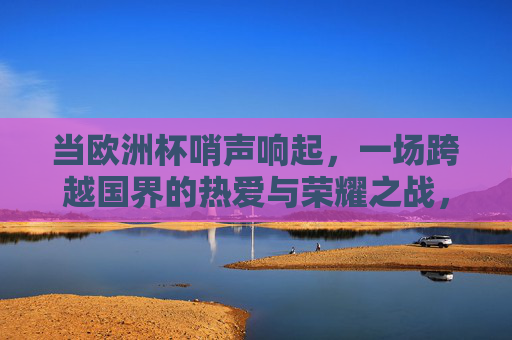 当欧洲杯哨声响起,一场跨越国界的热爱与荣耀之战,欧洲杯哨声响起,跨越国界的热爱与荣耀之战 当欧洲杯哨声响起,一场跨越国界的热爱与荣耀之战,欧洲杯哨声响起,跨越国界的热爱与荣耀之战