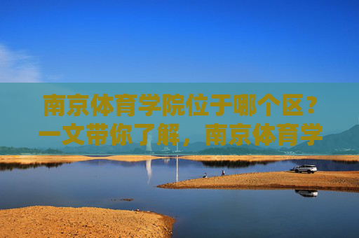 南京体育学院位于哪个区？一文带你了解，南京体育学院位于哪个区？一文带你了解