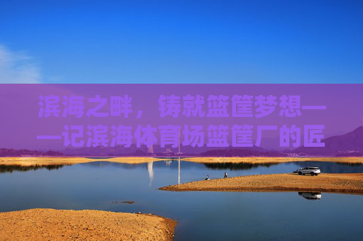 滨海之畔,铸就篮筐梦想——记滨海体育场篮筐厂的匠心之路,滨海匠心,筑梦篮筐 滨海之畔,铸就篮筐梦想——记滨海体育场篮筐厂的匠心之路,滨海匠心,筑梦篮筐