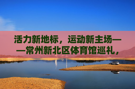 活力新地标,运动新主场——常州新北区体育馆巡礼,活力新地标,运动新主场——常州新北区体育馆 活力新地标,运动新主场——常州新北区体育馆巡礼,活力新地标,运动新主场——常州新北区体育馆