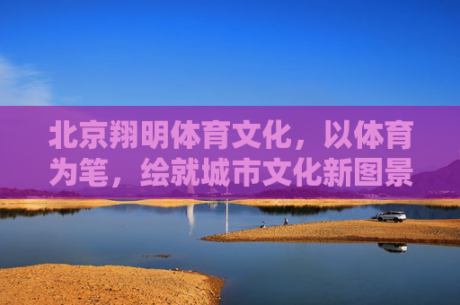 北京翔明体育文化,以体育为笔,绘就城市文化新图景 北京翔明体育文化,以体育为笔,绘就城市文化新图景