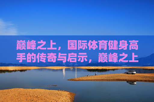 巅峰之上,国际体育健身高手的传奇与启示,巅峰之上,国际健身高手的传奇与启示 巅峰之上,国际体育健身高手的传奇与启示,巅峰之上,国际健身高手的传奇与启示