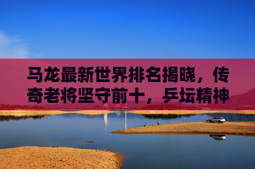 马龙最新世界排名揭晓，传奇老将坚守前十，乒坛精神永不落幕，马龙最新世界排名坚守前十 乒坛精神永不落幕