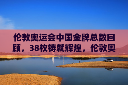 伦敦奥运会中国金牌总数回顾,38枚铸就辉煌,伦敦奥运会中国38金铸就辉煌 伦敦奥运会中国金牌总数回顾,38枚铸就辉煌,伦敦奥运会中国38金铸就辉煌