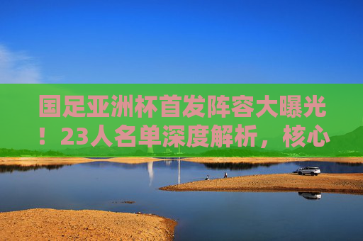 国足亚洲杯首发阵容大曝光!23人名单深度解析,核心与谁能扛起大旗?国足亚洲杯23人名单深度解析,核心球员谁能扛起大旗? 国足亚洲杯首发阵容大曝光!23人名单深度解析,核心与谁能扛起大旗?国足亚洲杯23人名单深度解析,核心球员谁能扛起大旗?