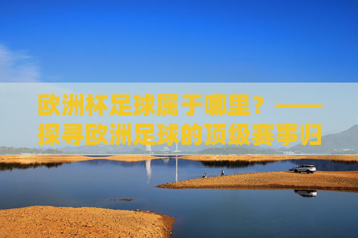 欧洲杯足球属于哪里?——探寻欧洲足球的顶级赛事归属,欧洲杯足球的顶级赛事归属 欧洲杯足球属于哪里?——探寻欧洲足球的顶级赛事归属,欧洲杯足球的顶级赛事归属