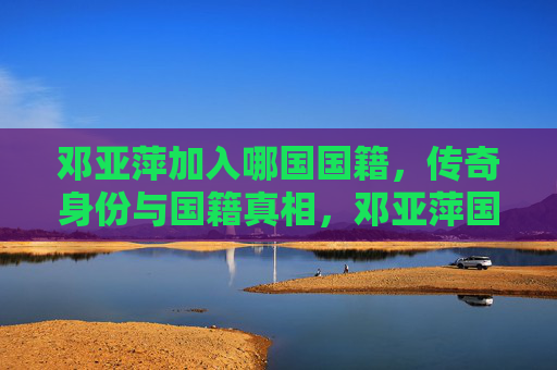 邓亚萍加入哪国国籍,传奇身份与国籍真相,邓亚萍国籍之谜,传奇身份背后的真相 邓亚萍加入哪国国籍,传奇身份与国籍真相,邓亚萍国籍之谜,传奇身份背后的真相