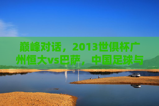 巅峰对话，2013世俱杯广州恒大vs巴萨，中国足球与世界豪门的碰撞