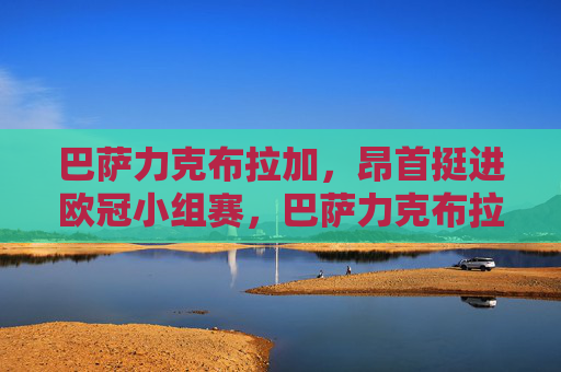 巴萨力克布拉加,昂首挺进欧冠小组赛,巴萨力克布拉加昂首挺进欧冠小组赛 巴萨力克布拉加,昂首挺进欧冠小组赛,巴萨力克布拉加昂首挺进欧冠小组赛