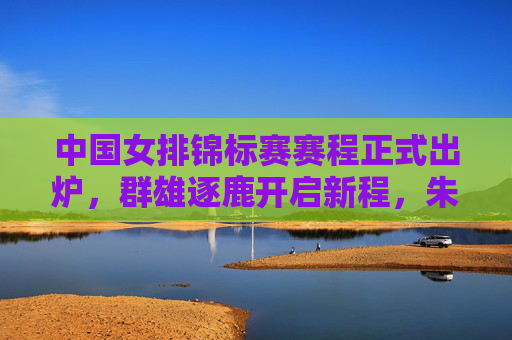 中国女排锦标赛赛程正式出炉，群雄逐鹿开启新程，朱婷领衔国排将士剑指冠军，中国女排锦标赛赛程出炉 朱婷领衔国排剑指冠军