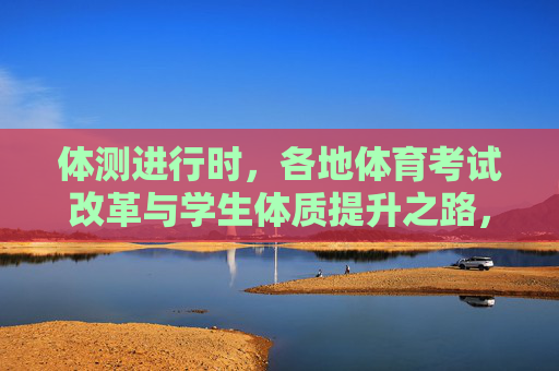 体测进行时，各地体育考试改革与学生体质提升之路，体测改革驱动学生体质提升之路