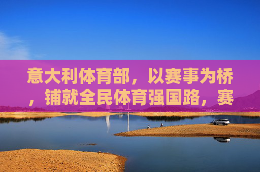 意大利体育部，以赛事为桥，铺就全民体育强国路，赛事为桥 铺就全民体育强国路