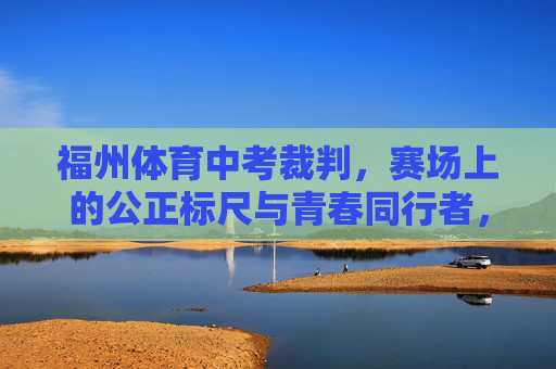 福州体育中考裁判,赛场上的公正标尺与青春同行者,福州体育中考裁判,公正标尺伴青春 福州体育中考裁判,赛场上的公正标尺与青春同行者,福州体育中考裁判,公正标尺伴青春